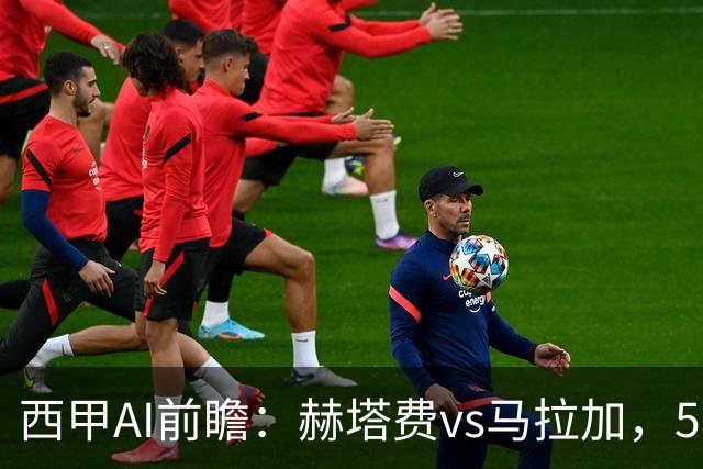 西甲AI前瞻：赫塔费vs马拉加，5轮只进3球的矛对还没开胡的盾
